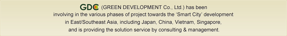 (GREEN DEVELOPMENT Co., Ltd.) has been 
involving in the various phases of project towards the ‘Smart City’ development 
in East/Southeast Asia, including Japan, China, Vietnam, Singapore, 
and is providing the solution service by consulting & management.

